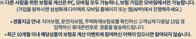 ※ 다른 사람을 위한 보험료 계산은 PC,모바일 모두 가능하나,보험 가입은 모바일에서만 가능합니다, (가입을 원하시면 삼성화재 다이렉트 모바일 홈페이지 또는 앱(APP)에서 진행해주세요.) 경품지급 안내: 치아보험, 운전자보험, 주택화재보험료를 확인하신 고객님께 다음달 15일 경 입력하신 휴대폰번호로  경품을 발송해드립니다. 최근 10개월 이내 해당상품의 보험료 계산 이벤트에 참여하신 이력이 있으시면 참여되지 않습니다.