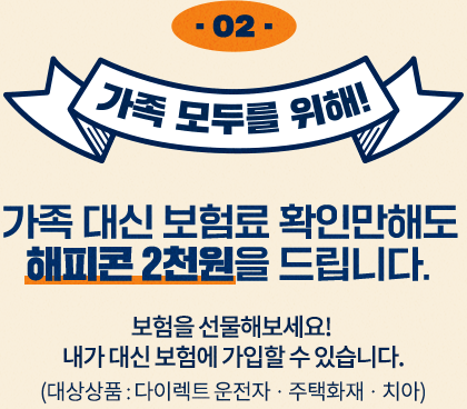 가족 모두를 위해! 보험을 선물해보세요! 내가 대신 보험에 가입할 수 있습니다. (대상상품 : 다이렉트 운전자 · 주택화재 · 치아 · 유병력자 실손보험) 가족 대신 보험료 확인만해도 해피콘 2천원을 드립니다.